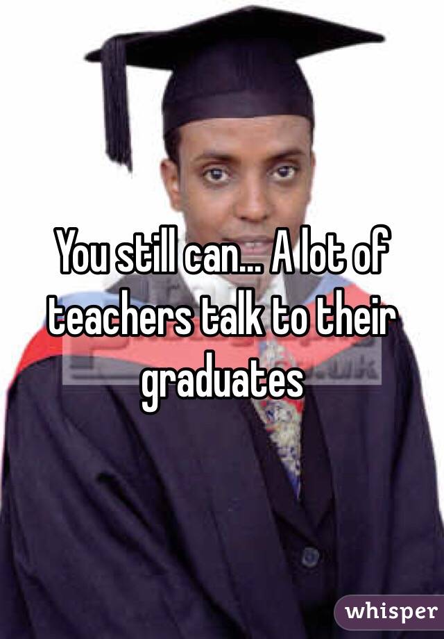 You still can... A lot of teachers talk to their graduates
