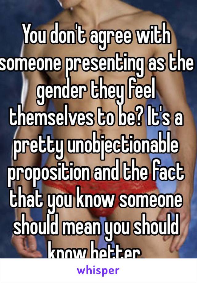 You don't agree with someone presenting as the gender they feel themselves to be? It's a pretty unobjectionable proposition and the fact that you know someone should mean you should know better.
