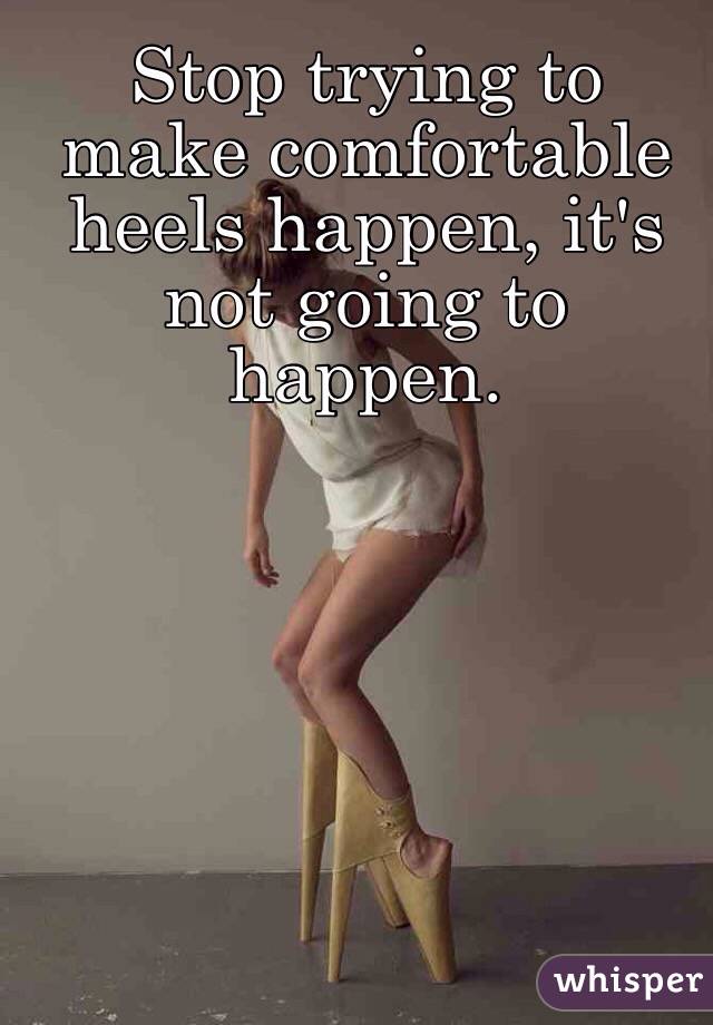 Stop trying to make comfortable heels happen, it's not going to happen.