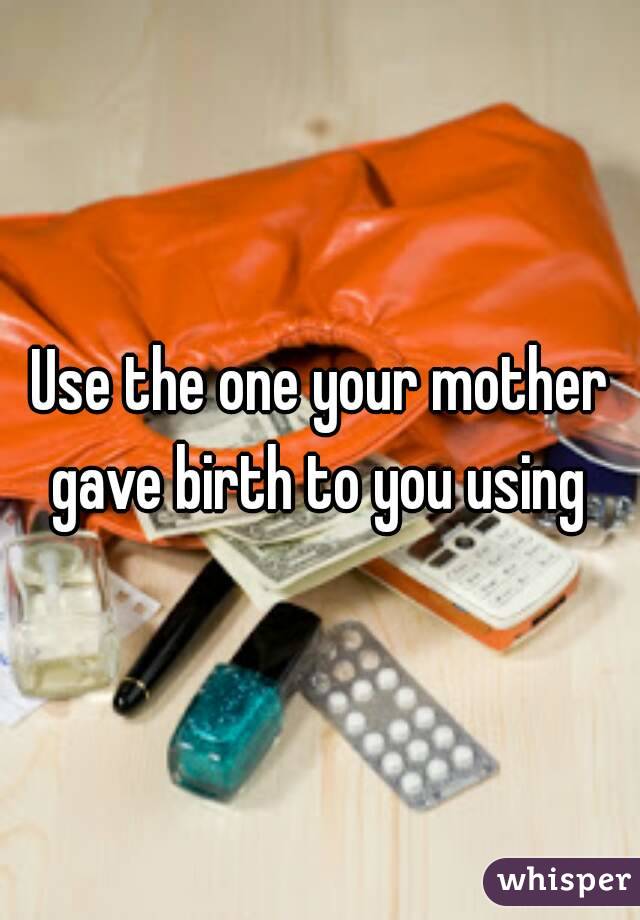Use the one your mother gave birth to you using 
