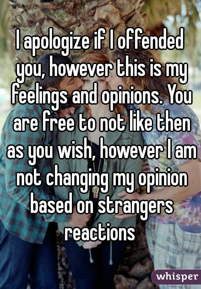 I apologize if I offended you, however this is my feelings and opinions. You are free to not like then as you wish, however I am not changing my opinion based on strangers reactions 