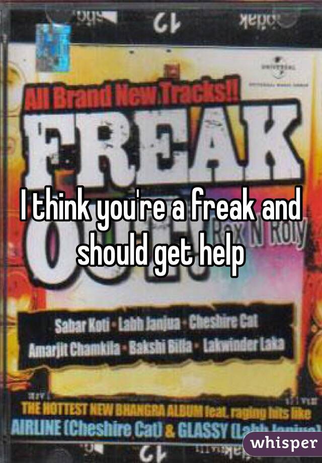 I think you're a freak and should get help