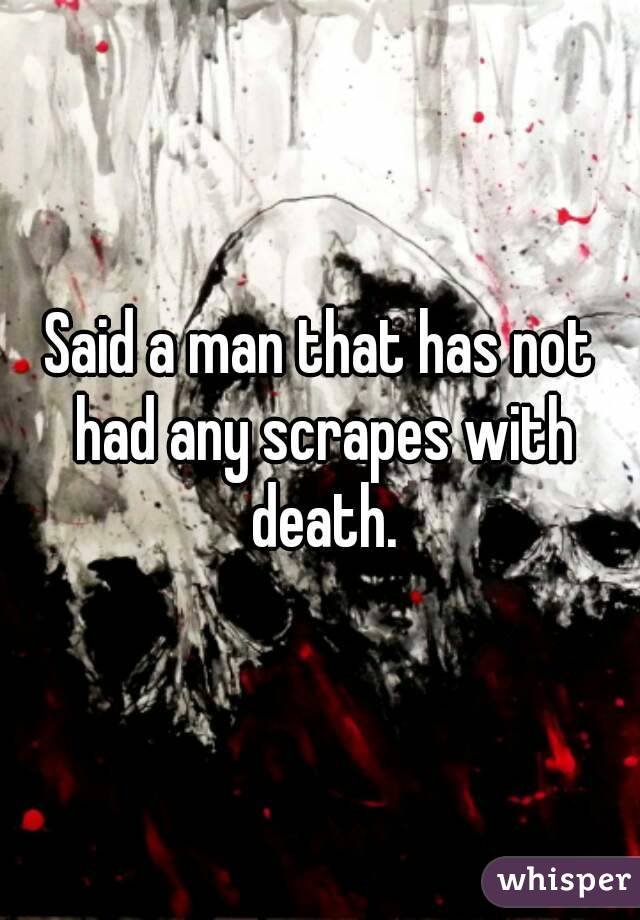 Said a man that has not had any scrapes with death.