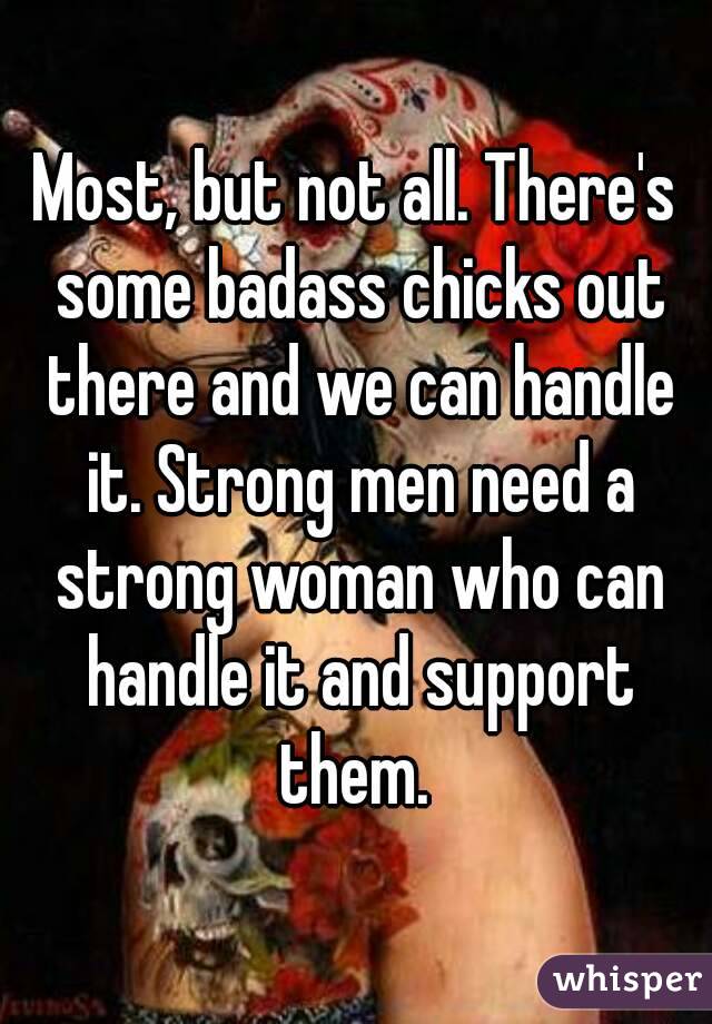 Most, but not all. There's some badass chicks out there and we can handle it. Strong men need a strong woman who can handle it and support them. 