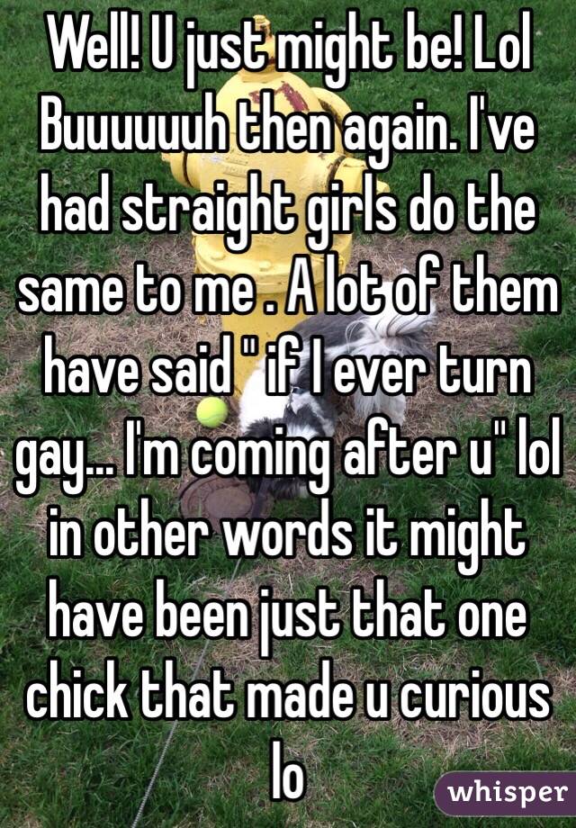Well! U just might be! Lol 
Buuuuuuh then again. I've had straight girls do the same to me . A lot of them have said " if I ever turn gay... I'm coming after u" lol in other words it might have been just that one chick that made u curious lo