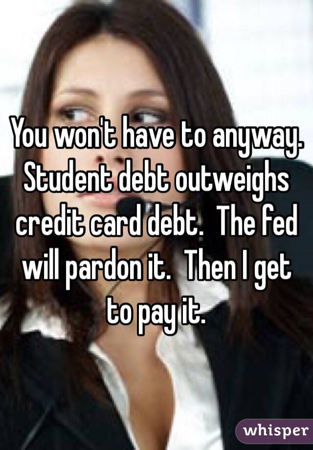 You won't have to anyway.  Student debt outweighs credit card debt.  The fed will pardon it.  Then I get to pay it.