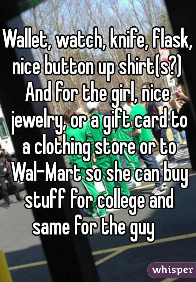 Wallet, watch, knife, flask, nice button up shirt(s?) 
And for the girl, nice jewelry, or a gift card to a clothing store or to Wal-Mart so she can buy stuff for college and same for the guy   