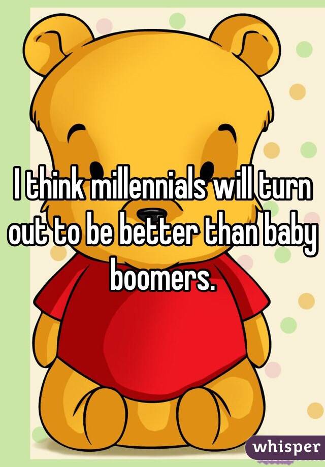 I think millennials will turn out to be better than baby boomers.