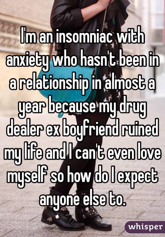 I'm an insomniac with anxiety who hasn't been in a relationship in almost a year because my drug dealer ex boyfriend ruined my life and I can't even love myself so how do I expect anyone else to. 