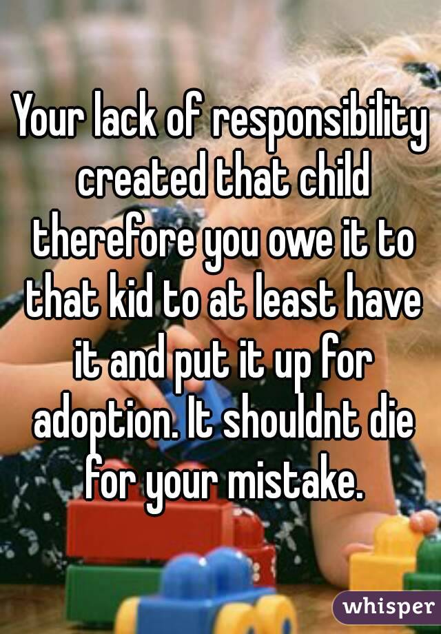 Your lack of responsibility created that child therefore you owe it to that kid to at least have it and put it up for adoption. It shouldnt die for your mistake.