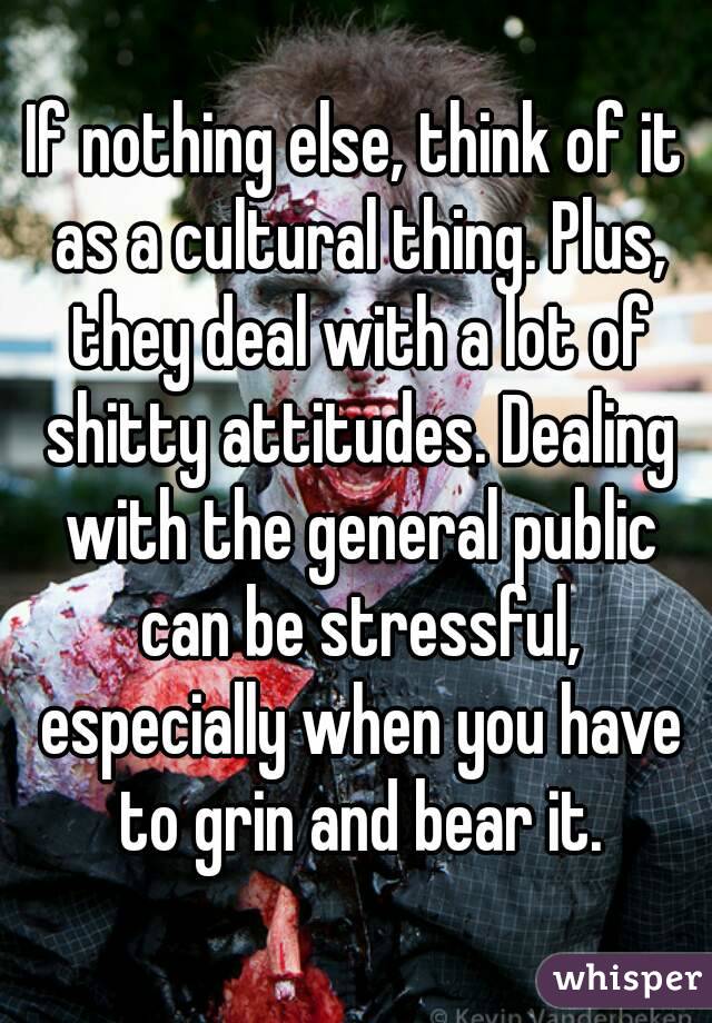 If nothing else, think of it as a cultural thing. Plus, they deal with a lot of shitty attitudes. Dealing with the general public can be stressful, especially when you have to grin and bear it.