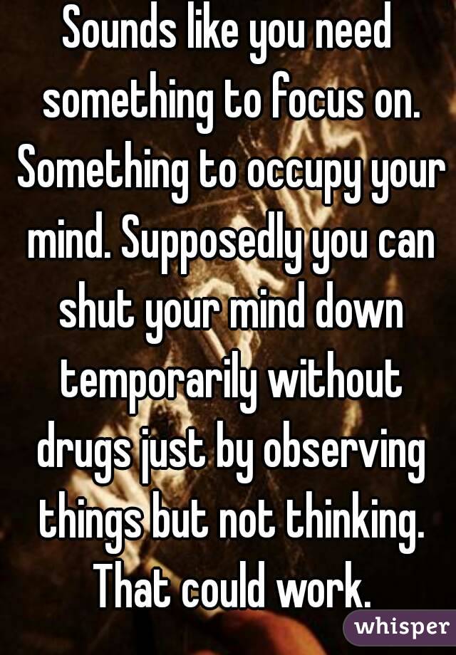 Sounds like you need something to focus on. Something to occupy your mind. Supposedly you can shut your mind down temporarily without drugs just by observing things but not thinking. That could work.