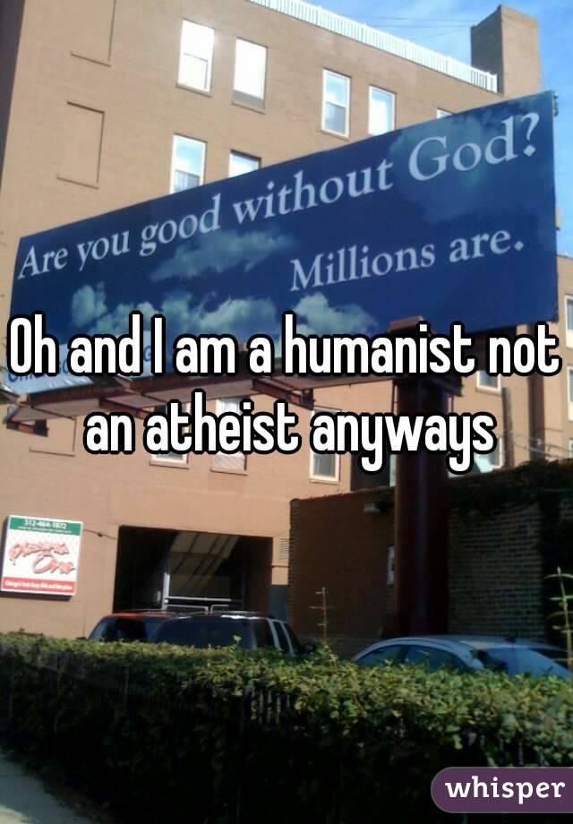 Oh and I am a humanist not an atheist anyways