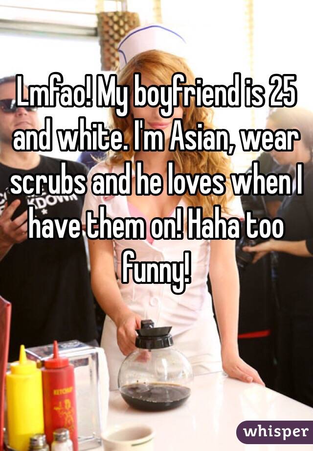 Lmfao! My boyfriend is 25 and white. I'm Asian, wear scrubs and he loves when I have them on! Haha too funny!