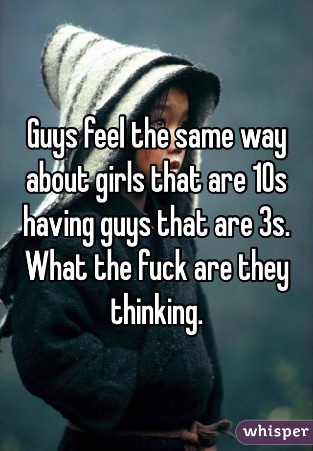 Guys feel the same way about girls that are 10s having guys that are 3s. What the fuck are they thinking. 