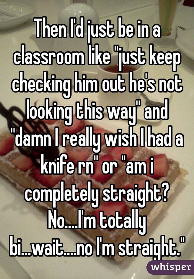 Then I'd just be in a classroom like "just keep checking him out he's not looking this way" and "damn I really wish I had a knife rn" or "am i completely straight? No....I'm totally bi...wait....no I'm straight."