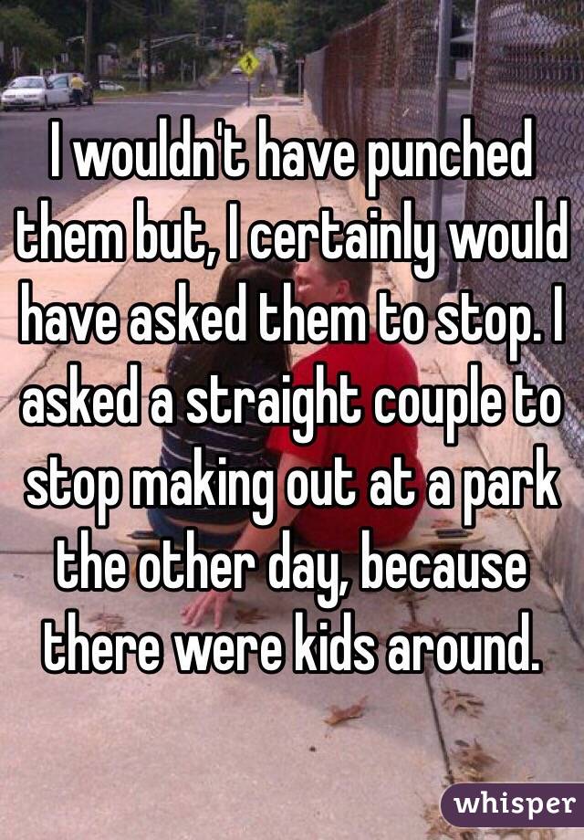 I wouldn't have punched them but, I certainly would have asked them to stop. I asked a straight couple to stop making out at a park the other day, because there were kids around. 