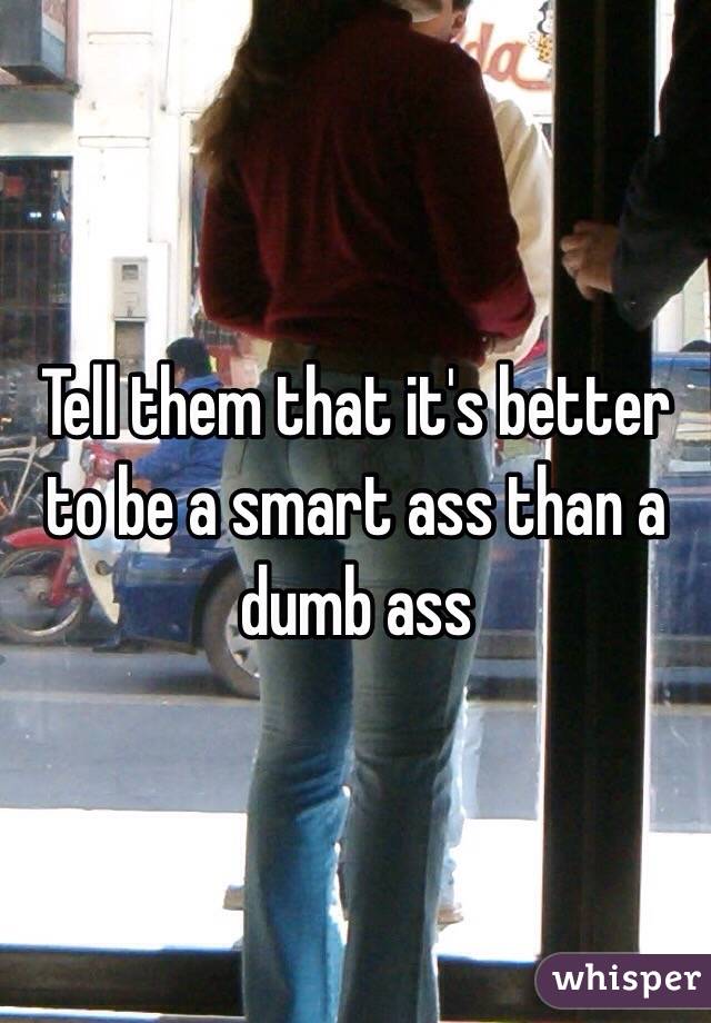Tell them that it's better to be a smart ass than a dumb ass