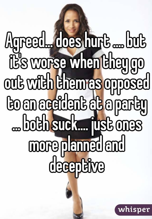 Agreed... does hurt .... but it's worse when they go out with them as opposed to an accident at a party ... both suck.... just ones more planned and deceptive