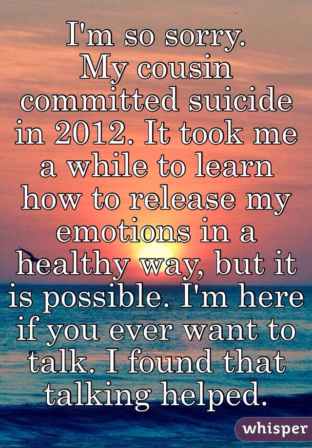 I'm so sorry. 
My cousin committed suicide in 2012. It took me a while to learn how to release my emotions in a healthy way, but it is possible. I'm here if you ever want to talk. I found that talking helped.