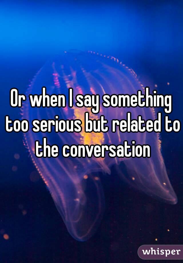 Or when I say something too serious but related to the conversation