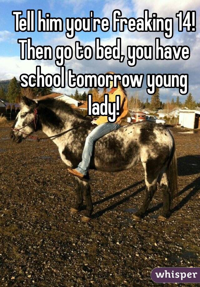 Tell him you're freaking 14!  Then go to bed, you have school tomorrow young lady!