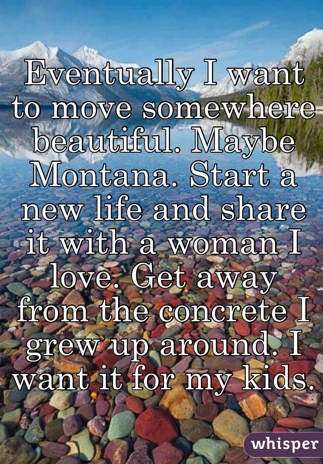 Eventually I want to move somewhere beautiful. Maybe Montana. Start a new life and share it with a woman I love. Get away from the concrete I grew up around. I want it for my kids.