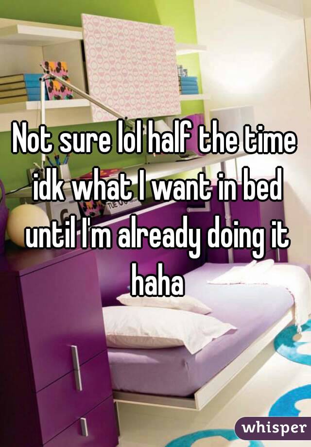 Not sure lol half the time idk what I want in bed until I'm already doing it haha