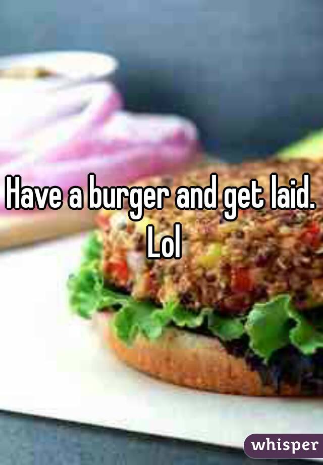 Have a burger and get laid. Lol