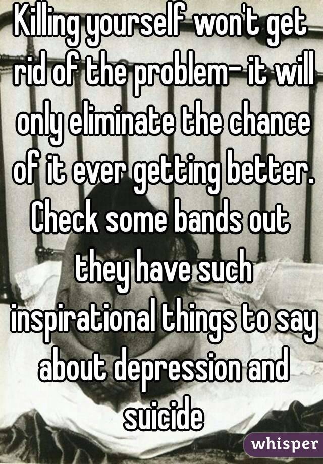 Killing yourself won't get rid of the problem- it will only eliminate the chance of it ever getting better.
Check some bands out they have such inspirational things to say about depression and suicide