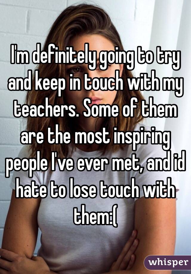 I'm definitely going to try and keep in touch with my teachers. Some of them are the most inspiring people I've ever met, and id hate to lose touch with them:(
