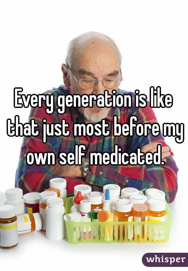 Every generation is like that just most before my own self medicated.