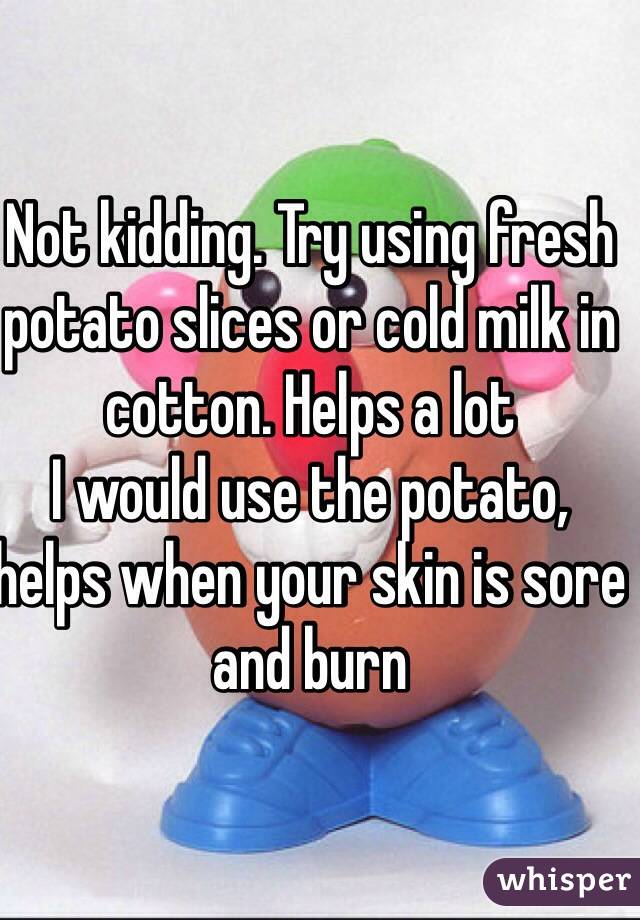 Not kidding. Try using fresh potato slices or cold milk in cotton. Helps a lot 
I would use the potato, helps when your skin is sore and burn
