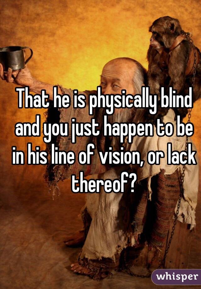 That he is physically blind and you just happen to be in his line of vision, or lack thereof?