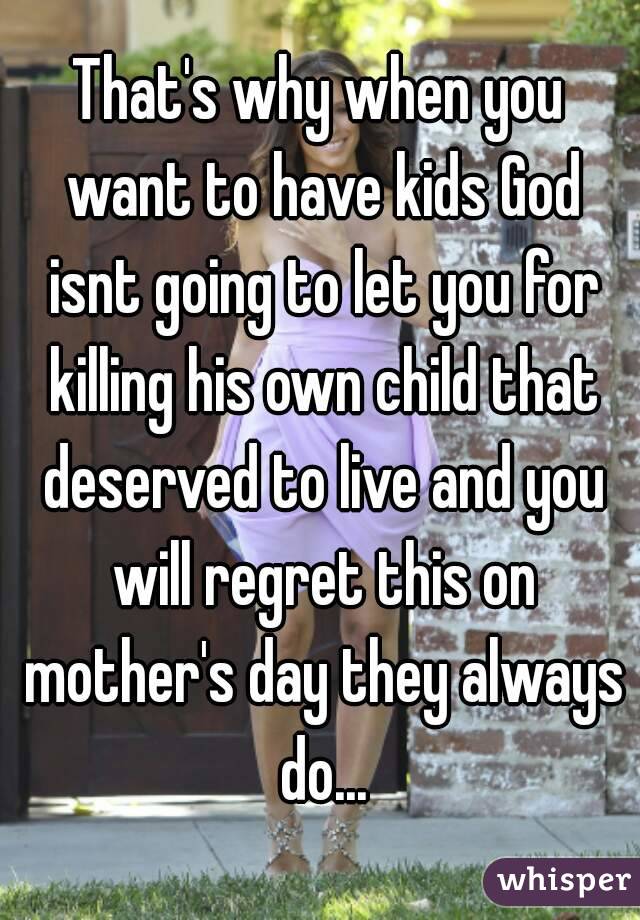 That's why when you want to have kids God isnt going to let you for killing his own child that deserved to live and you will regret this on mother's day they always do...