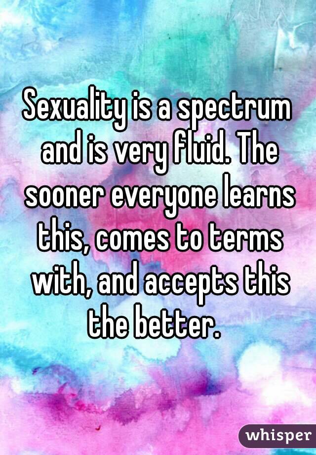 Sexuality is a spectrum and is very fluid. The sooner everyone learns this, comes to terms with, and accepts this the better.  