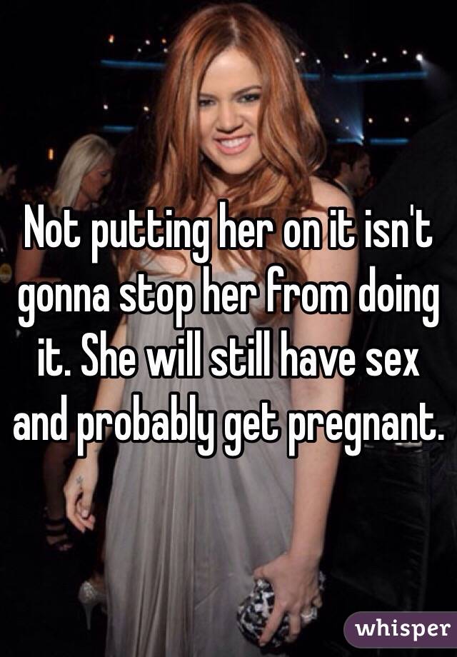 Not putting her on it isn't gonna stop her from doing it. She will still have sex and probably get pregnant.