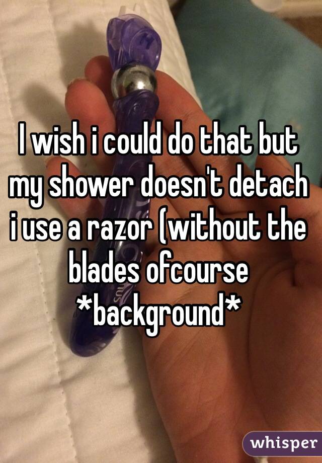 I wish i could do that but my shower doesn't detach 
i use a razor (without the blades ofcourse
*background*