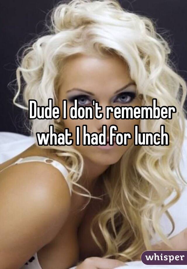 Dude I don't remember what I had for lunch 