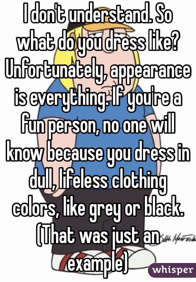 I don't understand. So what do you dress like? Unfortunately, appearance is everything. If you're a fun person, no one will know because you dress in dull, lifeless clothing colors, like grey or black. (That was just an example)