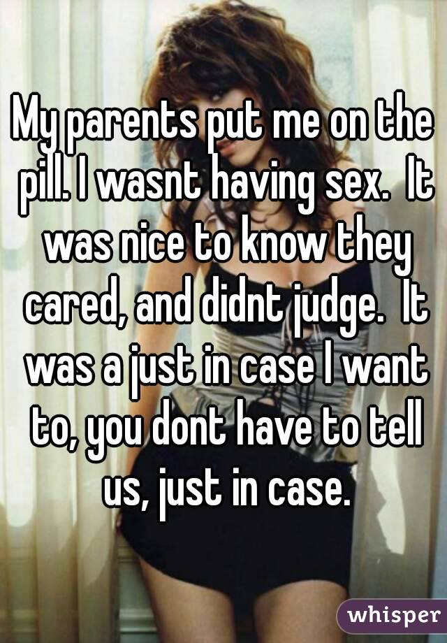 My parents put me on the pill. I wasnt having sex.  It was nice to know they cared, and didnt judge.  It was a just in case I want to, you dont have to tell us, just in case.