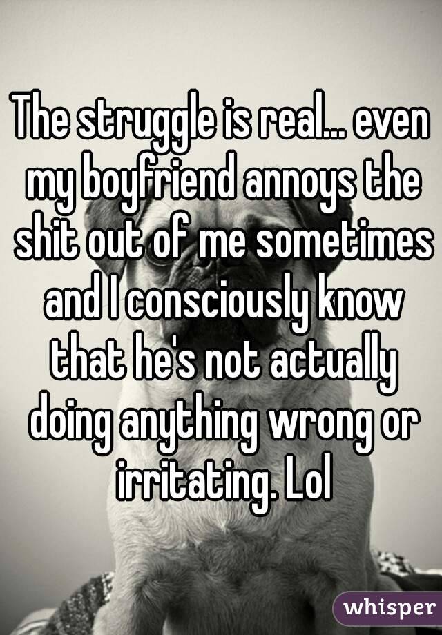 The struggle is real... even my boyfriend annoys the shit out of me sometimes and I consciously know that he's not actually doing anything wrong or irritating. Lol