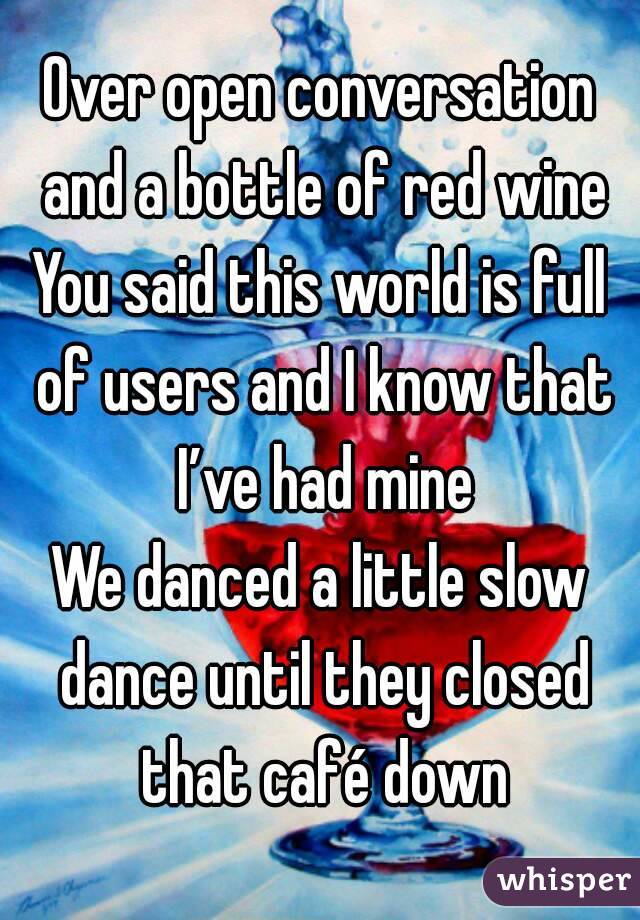 Over open conversation and a bottle of red wine
You said this world is full of users and I know that I’ve had mine
We danced a little slow dance until they closed that café down
