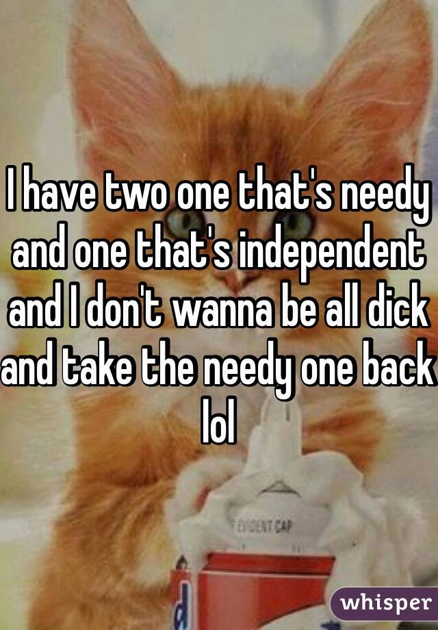 I have two one that's needy and one that's independent and I don't wanna be all dick and take the needy one back lol