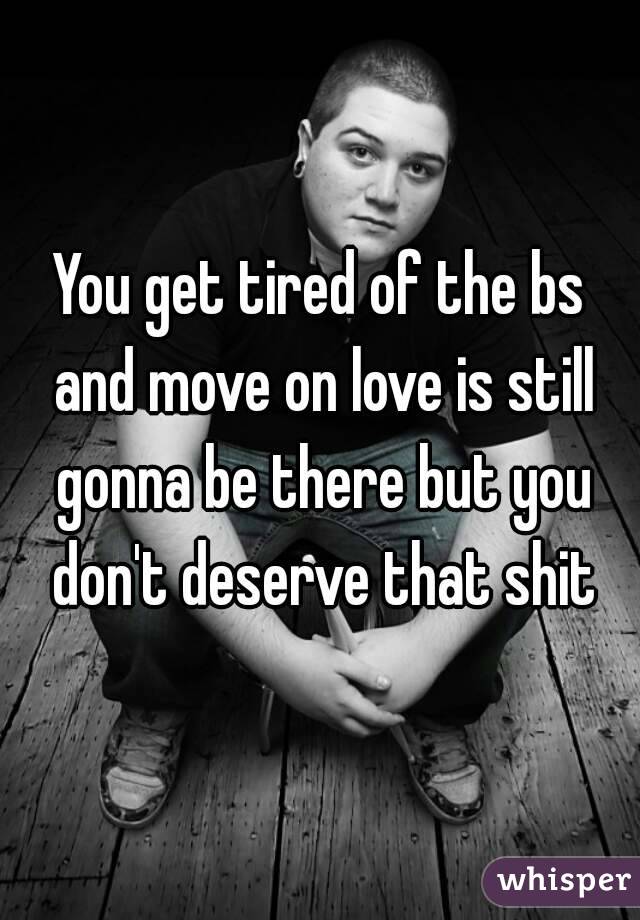 You get tired of the bs and move on love is still gonna be there but you don't deserve that shit