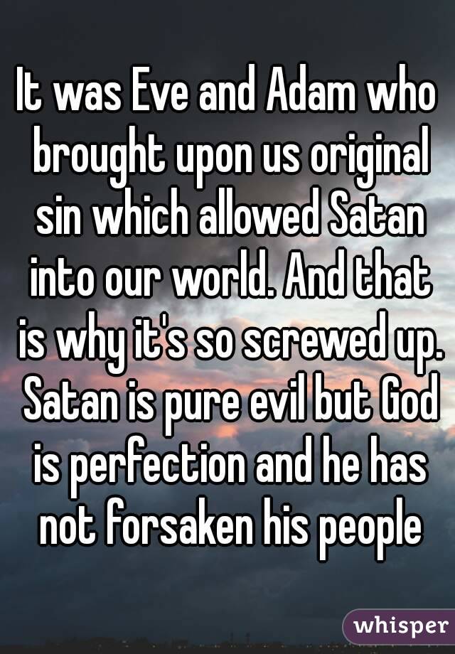 It was Eve and Adam who brought upon us original sin which allowed Satan into our world. And that is why it's so screwed up. Satan is pure evil but God is perfection and he has not forsaken his people