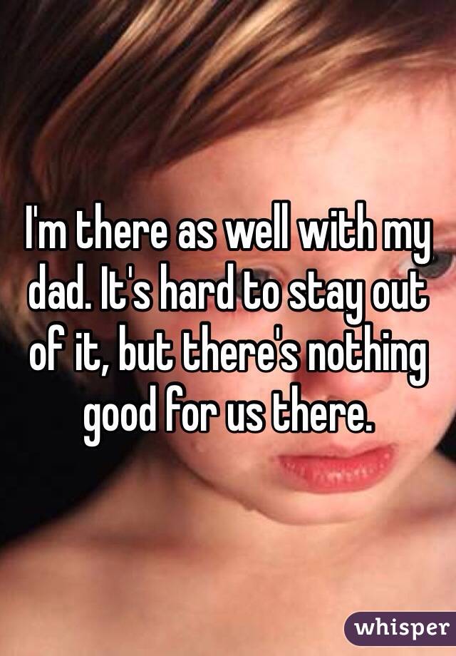 I'm there as well with my dad. It's hard to stay out of it, but there's nothing good for us there. 