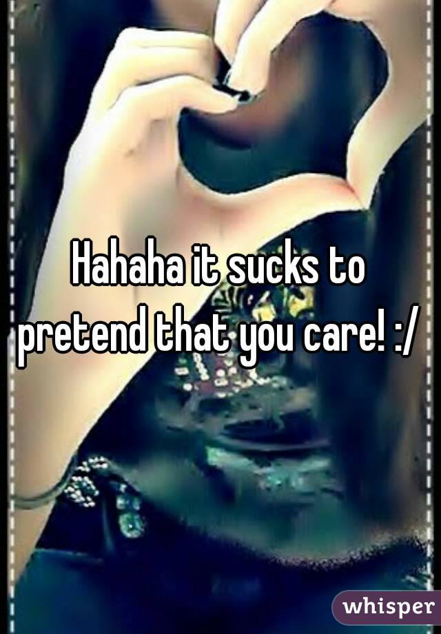 Hahaha it sucks to pretend that you care! :/ 