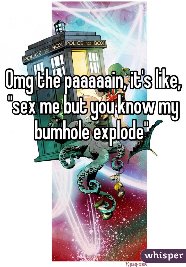 Omg the paaaaain, it's like, "sex me but you know my bumhole explode" 