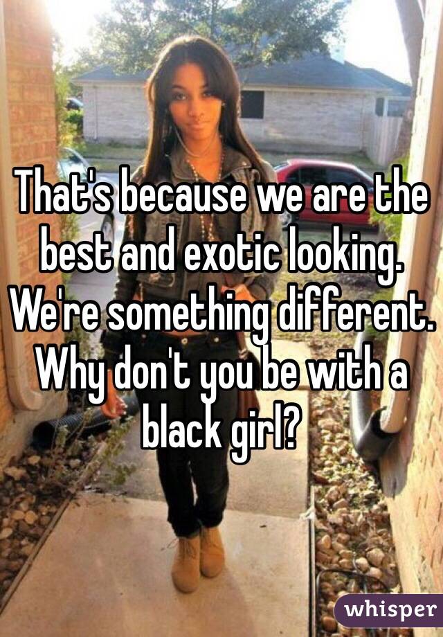That's because we are the best and exotic looking. We're something different. Why don't you be with a black girl?